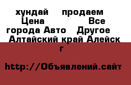 хундай 78 продаем › Цена ­ 650 000 - Все города Авто » Другое   . Алтайский край,Алейск г.